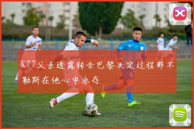 K77父亲透露转会巴黎决定过程那不勒斯在他心中永存