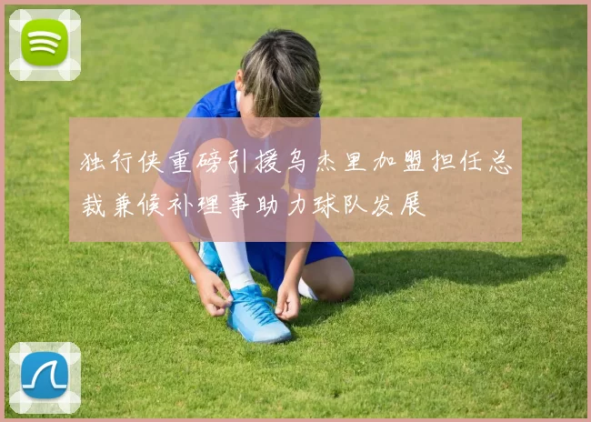 独行侠重磅引援乌杰里加盟担任总裁兼候补理事助力球队发展